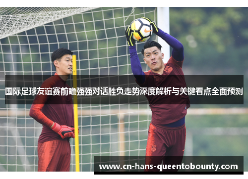 国际足球友谊赛前瞻强强对话胜负走势深度解析与关键看点全面预测 国际足球友谊赛前瞻强强对话胜负走势深度解析与关键看点全面预测