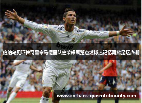伯纳乌见证传奇皇家马德里队史荣耀展览点燃球迷记忆再掀足坛热潮