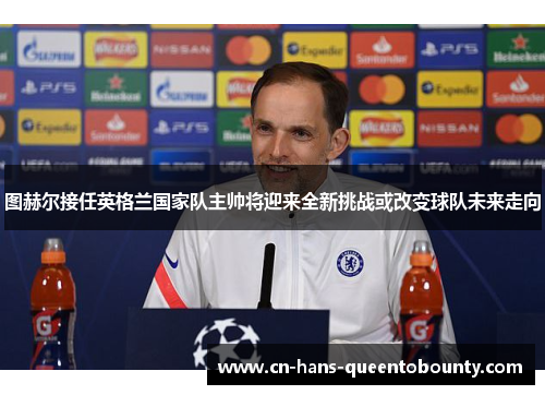 图赫尔接任英格兰国家队主帅将迎来全新挑战或改变球队未来走向 图赫尔接任英格兰国家队主帅将迎来全新挑战或改变球队未来走向