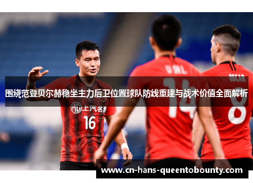 围绕范登贝尔赫稳坐主力后卫位置球队防线重建与战术价值全面解析