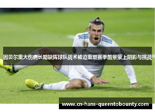 因贝尔重大伤病长期缺阵球队战术被迫重塑赛季前景蒙上阴影与挑战