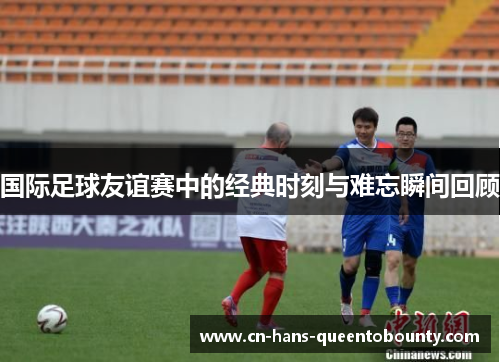 国际足球友谊赛中的经典时刻与难忘瞬间回顾