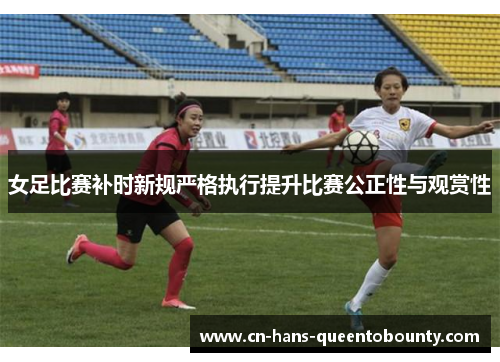女足比赛补时新规严格执行提升比赛公正性与观赏性 女足比赛补时新规严格执行提升比赛公正性与观赏性